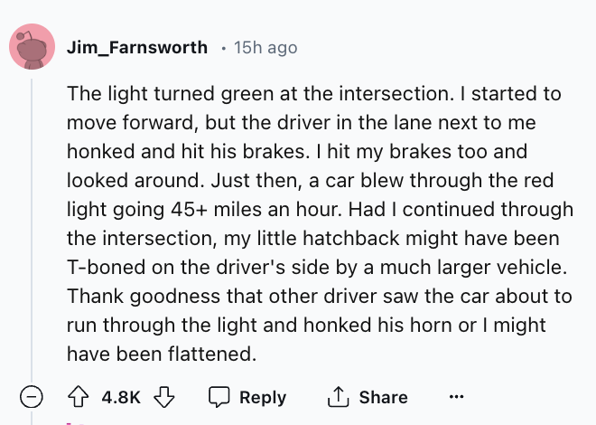 screenshot - Jim Farnsworth 15h ago The light turned green at the intersection. I started to move forward, but the driver in the lane next to me honked and hit his brakes. I hit my brakes too and looked around. Just then, a car blew through the red light 